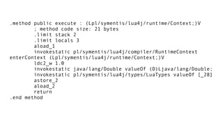 .method public execute : (Lpl/symentis/lua4j/runtime/Context;)V
; method code size: 21 bytes
.limit stack 2
.limit locals 3
aload_1
invokestatic pl/symentis/lua4j/compiler/RuntimeContext
enterContext (Lpl/symentis/lua4j/runtime/Context;)V
ldc2_w 1.0
invokestatic java/lang/Double valueOf (D)Ljava/lang/Double;
invokestatic pl/symentis/lua4j/types/LuaTypes valueOf [_28]
astore_2
aload_2
return
.end method
 