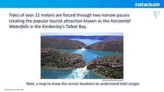 Tides of over 11 meters are forced through two narrow passes
creating the popular tourist attraction known as the Horizontal
Waterfalls in the Kimberley's Talbot Bay.
Next, a map to show the sensor locations to understand tidal ranges
(Photo by Richard Costin)
©Instaclustr Pty Limited, 2020
 