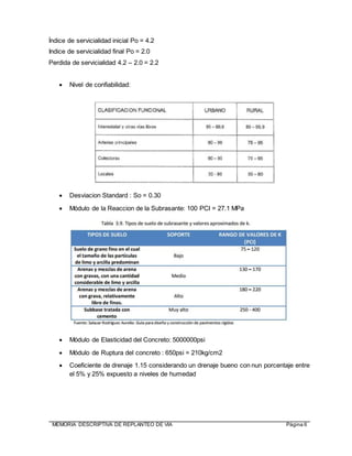 MEMORIA DESCRIPTIVA DE REPLANTEO DE VIA Página 6
Índice de servicialidad inicial Po = 4.2
Indice de servicialidad final Po = 2.0
Perdida de servicialidad 4.2 – 2.0 = 2.2
 Nivel de confiabilidad:
 Desviacion Standard : So = 0.30
 Módulo de la Reaccion de la Subrasante: 100 PCI = 27.1 MPa
 Módulo de Elasticidad del Concreto: 5000000psi
 Módulo de Ruptura del concreto : 650psi = 210kg/cm2
 Coeficiente de drenaje 1.15 considerando un drenaje bueno con nun porcentaje entre
el 5% y 25% expuesto a niveles de humedad
 