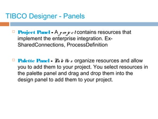 TIBCO Designer - Panels
 Project Panel - A pro je ct contains resources that
implement the enterprise integration. Ex-
SharedConnections, ProcessDefinition
 Palette Panel - Pale tte s organize resources and allow
you to add them to your project. You select resources in
the palette panel and drag and drop them into the
design panel to add them to your project.
 