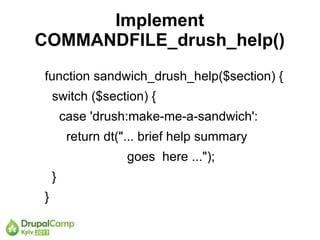 Implement
COMMANDFILE_drush_help()
function sandwich_drush_help($section) {
    switch ($section) {
        case 'drush:make-me-a-sandwich':
         return dt("... brief help summary
                    goes here ...");
    }
}
 