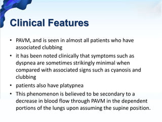 Clinical Features
• PAVM, and is seen in almost all patients who have
associated clubbing
• it has been noted clinically that symptoms such as
dyspnea are sometimes strikingly minimal when
compared with associated signs such as cyanosis and
clubbing
• patients also have platypnea
• This phenomenon is believed to be secondary to a
decrease in blood flow through PAVM in the dependent
portions of the lungs upon assuming the supine position.
 