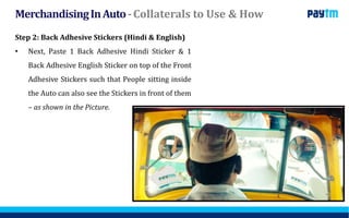 MerchandisingInAuto-Collaterals to Use & How
Step 2: Back Adhesive Stickers (Hindi & English)
• Next, Paste 1 Back Adhesive Hindi Sticker & 1
Back Adhesive English Sticker on top of the Front
Adhesive Stickers such that People sitting inside
the Auto can also see the Stickers in front of them
– as shown in the Picture.
 
