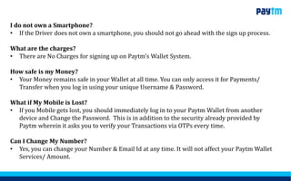 I do not own a Smartphone?
• If the Driver does not own a smartphone, you should not go ahead with the sign up process.
What are the charges?
• There are No Charges for signing up on Paytm’s Wallet System.
How safe is my Money?
• Your Money remains safe in your Wallet at all time. You can only access it for Payments/
Transfer when you log in using your unique Username & Password.
What if My Mobile is Lost?
• If you Mobile gets lost, you should immediately log in to your Paytm Wallet from another
device and Change the Password. This is in addition to the security already provided by
Paytm wherein it asks you to verify your Transactions via OTPs every time.
Can I Change My Number?
• Yes, you can change your Number & Email Id at any time. It will not affect your Paytm Wallet
Services/ Amount.
 