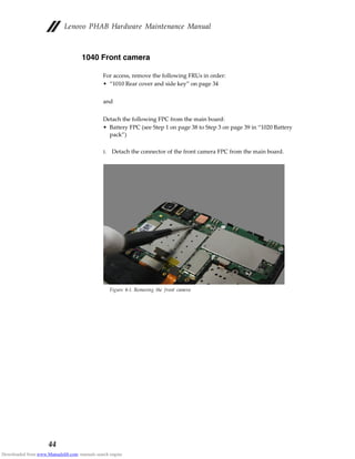 Lenovo PHAB Hardware Maintenance Manual
44
1040 Front camera
For access, remove the following FRUs in order:
• “1010 Rear cover and side key” on page 34
and
Detach the following FPC from the main board:
• Battery FPC (see Step 1 on page 38 to Step 3 on page 39 in “1020 Battery
pack”)
1. Detach the connector of the front camera FPC from the main board.
Figure 4-1. Removing the front camera
Downloaded from www.Manualslib.com manuals search engine
 