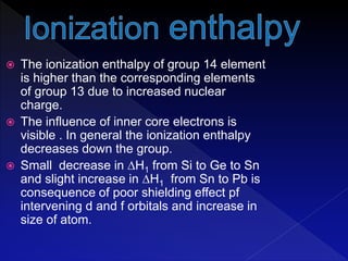  The ionization enthalpy of group 14 element
is higher than the corresponding elements
of group 13 due to increased nuclear
charge.
 The influence of inner core electrons is
visible . In general the ionization enthalpy
decreases down the group.
 Small decrease in ∆H1 from Si to Ge to Sn
and slight increase in ∆H1 from Sn to Pb is
consequence of poor shielding effect pf
intervening d and f orbitals and increase in
size of atom.
 