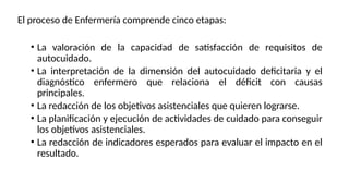 El proceso de Enfermería comprende cinco etapas:
• La valoración de la capacidad de satisfacción de requisitos de
autocuidado.
• La interpretación de la dimensión del autocuidado deficitaria y el
diagnóstico enfermero que relaciona el déficit con causas
principales.
• La redacción de los objetivos asistenciales que quieren lograrse.
• La planificación y ejecución de actividades de cuidado para conseguir
los objetivos asistenciales.
• La redacción de indicadores esperados para evaluar el impacto en el
resultado.
 