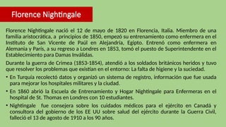 Florence Nightingale
Florence Nightingale nació el 12 de mayo de 1820 en Florencia, Italia. Miembro de una
familia aristocrática, a principios de 1850, empezó su entrenamiento como enfermera en el
Instituto de San Vicente de Paúl en Alejandría, Egipto. Entrenó como enfermera en
Alemania y París, a su regreso a Londres en 1853, tomó el puesto de Superintendente en el
Establecimiento para Damas Inválidas.
Durante la guerra de Crimea (1853-1854), atendió a los soldados británicos heridos y tuvo
que resolver los problemas que existían en el entorno: La falta de higiene y la suciedad.
• En Turquía recolectó datos y organizó un sistema de registro, información que fue usada
para mejorar los hospitales militares y la ciudad.
• En 1860 abrió la Escuela de Entrenamiento y Hogar Nightingale para Enfermeras en el
hospital de St. Thomas en Londres con 10 estudiantes.
• Nightingale fue consejera sobre los cuidados médicos para el ejército en Canadá y
consultora del gobierno de los EE UU sobre salud del ejército durante la Guerra Civil,
falleció el 13 de agosto de 1910 a los 90 años.
 