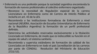 • Enfermería es una profesión porque la sociedad argentina encomienda la
formación de nuevos profesionales al colectivo enfermero organizado:
• Reconoce la necesidad de Regulación especial de la carrera
Licenciatura en Enfermería como de Carrera de Interés Público al
incluirla en art. 43 de la LES.
• Recomienda a las instituciones formadoras de Enfermería a nivel
nacional (AEUERA, Asociación de Escuelas Universitarias de Enfermería
de la República Argentina) la formación de un perfil profesional
definido.
• Determina las actividades reservadas exclusivamente a la titulación
Licenciado en Enfermería, de modo que es indiscutible su función en el
equipo de salud y el sistema sanitario.
• Recomienda y supervisa estándares de formación de calidad de los
Licenciados en Enfermería en todo el país (acreditación de las carreras
por parte de CONEAU, Resolución del Ministerio de Educación
2721/15).
 