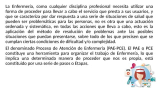 La Enfermería, como cualquier disciplina profesional necesita utilizar una
forma de proceder para llevar a cabo el servicio que presta a sus usuarios, y
que se caracteriza por dar respuesta a una serie de situaciones de salud que
pueden ser problemáticas para las personas, no es otra que una actuación
ordenada y sistemática, en todas las acciones que lleva a cabo, esto es la
aplicación del método de resolución de problemas ante las posibles
situaciones que puedan presentarse, sobre todo de los que precisen que se
cumplan ciertas condiciones de dificultad y/o complejidad.
El denominado Proceso de Atención de Enfermería (PAE-PCE). El PAE o PCE
constituye una herramienta para organizar el trabajo de Enfermería, lo que
implica una determinada manera de proceder que nos es propia, está
constituido por una serie de pasos o Etapas.
 