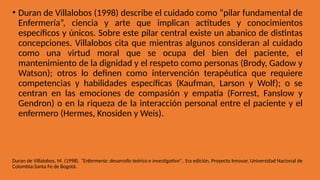 • Duran de Villalobos (1998) describe el cuidado como “pilar fundamental de
Enfermería”, ciencia y arte que implican actitudes y conocimientos
específicos y únicos. Sobre este pilar central existe un abanico de distintas
concepciones. Villalobos cita que mientras algunos consideran al cuidado
como una virtud moral que se ocupa del bien del paciente, el
mantenimiento de la dignidad y el respeto como personas (Brody, Gadow y
Watson); otros lo definen como intervención terapéutica que requiere
competencias y habilidades específicas (Kaufman, Larson y Wolf); o se
centran en las emociones de compasión y empatía (Forrest, Fanslow y
Gendron) o en la riqueza de la interacción personal entre el paciente y el
enfermero (Hermes, Knosiden y Weis).
Duran de Villalobos, M. (1998). “Enfermería: desarrollo teórico e investigativo”, 1ra edición, Proyecto Innovar, Universidad Nacional de
Colombia:Santa Fe de Bogotá.
 