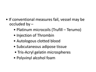 • If conventional measures fail, vessel may be
occluded by –
• Platinum microcoils (Trufill – Terumo)
• Injection of Thrombin
• Autologous clotted blood
• Subcutaneous adipose tissue
• Tris-Acryl gelatin microspheres
• Polyvinyl alcohol foam
 