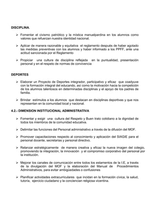 DISCIPLINA.
 Fomentar el civismo patriótico y la mística manuelpardina en los alumnos como
valores que refuerzan nuestra identidad nacional.
 Aplicar de manera razonable y equitativa el reglamento después de haber agotado
las medidas preventivas con los alumnos y haber informado a los PPFF, ante una
actitud sancionada por el Reglamento
 Propiciar una cultura de disciplina reflejada en la puntualidad, presentación
personal y en el respeto de normas de convivencia
DEPORTES
 Elaborar un Proyecto de Deportes integrador, participativo y eficaz que coadyuve
con la formación integral del educando, así como la motivación hacia la competición
de los alumnos talentosos en determinadas disciplinas y el apoyo de los padres de
familia.
 Brindar estímulos a los alumnos que destacan en disciplinas deportivas y que nos
representan en la comunidad local y nacional.
4.2.- DIMENSION INSTITUCIONAL ADMINISTRATIVA
 Fomentar y exigir una cultura del Respeto y Buen trato cotidiano a la dignidad de
todos los miembros de la comunidad educativa.
 Delimitar las funciones del Personal administrativo a través de la difusión del MOF.
 Promover capacitaciones respecto al conocimiento y aplicación del SIAGIE para el
personal docente, secretarias y personal directivo.
 Relanzar estratégicamente de manera creativa y eficaz la nueva imagen del colegio,
promoviendo la integración, la innovación y el compromiso corporativo del personal por
la institución.
 Mejorar los canales de comunicación entre todos los estamentos de la I.E, a través
de la divulgación del MOF y la elaboración del Manual de Procedimientos
Administrativos, para evitar ambigüedades o confusiones
 Planificar actividades extracurriculares que incidan en la formación cívica, la salud,
tutoría, ejercicio ciudadano y la conciencian religiosa vicentina.
 