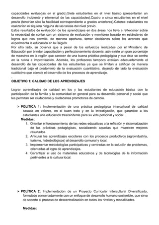 capacidades evaluadas en el grado).Siete estudiantes en el nivel básico (presentarían un
desarrollo incipiente y elemental de las capacidades).Cuatro o cinco estudiantes en el nivel
previo (tendrían sólo la habilidad correspondiente a grados anteriores).Catorce estudiantes no
realizarían ni siquiera ninguna de las tareas del nivel previo.
Estos resultados de evaluación de los aprendizajes en dos áreas nos lleva a reflexionar sobre
la necesidad de contar con un sistema de evaluación y monitoreo basado en estándares de
logros que nos permita, de manera oportuna, tomar decisiones sobre los avances que
experimenta la educación en la Región.
Por otro lado, se observa que a pesar de los esfuerzos realizados por el Ministerio de
Educación por brindar capacitación y perfeccionamiento docente, aún existe un gran porcentaje
de maestros en la región que carecen de una buena práctica pedagógica y que ésta se centra
en la rutina e improvisación. Además, los profesores tampoco evalúan adecuadamente el
desarrollo de las capacidades de los estudiantes ya que se limitan a calificar de manera
tradicional bajo el predominio de la evaluación cuantitativa, dejando de lado la evaluación
cualitativa que atiende el desarrollo de los procesos de aprendizaje.
.
OBJETIVO 1: CALIDAD DE LOS APRENDIZAJES
Lograr aprendizajes de calidad en los y las estudiantes de educación básica con la
participación de la familia y la comunidad en general para su desarrollo personal y social que
les permitan ser ciudadanos y ciudadanas promotores de cambio.
 POLÍTICA 1: Implementación de una práctica pedagógica intercultural de calidad
basada en valores, en el buen trato y en la investigación, que garantice a los
estudiantes una educación trascendente para su vida personal y social.
Medidas:
1. Orientar el funcionamiento de las redes educativas a la reflexión y sistematización
de las prácticas pedagógicas, socializando aquellas que muestran mejores
resultados.
2. Articular los aprendizajes escolares con los procesos productivos (agroindustria,
turismo, hidrobiològicos) al desarrollo comunal y local.
3. Implementar metodologías participativas y centradas en la solución de problemas,
orientadas al logro de aprendizajes.
4. Garantizar el uso de materiales educativos y de tecnologías de la información
pertinentes a la cultura local.
 POLÍTICA 2: Implementación de un Proyecto Curricular Intercultural Diversificado,
formulado concertadamente con un enfoque de desarrollo humano sostenible, que sirva
de soporte al proceso de descentralización en todos los niveles y modalidades.
Medidas:
 
