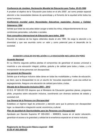 Conferencia de Jomtiem, Declaración Mundial de Educación para Todos. 05-03-1990
A prueban el objetivo de la “Educación para todos en el año 2000”, así como prestar especial
atención a las necesidades básicas de aprendizaje y el fomento de la equidad entre todos los
seres humanos.
Conferencia mundial sobre Necesidades Educativas especiales: Acceso y Calidad.
Salamanca 1994
Señala que todas las escuelas deben acoger a todos los niños, independientemente de sus
condiciones personales, culturales o sociales.
Foro consultivo internacional de Educación para todos, 2000
Reunión de balance de los logros obtenidos desde el año 1990. Se exige la atención a la
diversidad y que sea asumida como un valor y como potencial para el desarrollo de la
sociedad.
AVANCES LEGALES EN RELACIÓN A LA EDUCACIÓN INCLUSIVA EN PERÚ
Acuerdo Nacional
En su Décima segunda política plantea el compromiso de garantizar el acceso universal e
irrestricto a una educación integral, pública, gratuita y de calidad para todos y todas, y a la
incorporación de las personas con discapacidad.
Ley general de Educación
Señala que el enfoque inclusivo debe darse en todas las modalidades y niveles de educación,
es decir, que la discapacidad no es un asunto de “escuelas especiales”, pues esa actitud es
segregacionista. Asegura una educación de calidad para todos y todas.
Década de la Educación Inclusiva 2003 – 2012
El D.S. Nº 026-203 ED dispone que el Ministerio de Educación garantice planes, programas
piloto, proyectos sobre educación inclusiva, coordinando con diversos sectores de estado y
sociedad civil.
Ley General de la Persona con Discapacidad
Establece un régimen legal de protección y atención para que la persona con discapacidad
logre su desarrollo e integración social, económica y cultural.
Plan de Igualdad de Oportunidades para las Personas con Discapacidad
Aprobado por Decreto Supremo Nº 009-2003 – MIMDES, busca en el sector educación,
garantizar el acceso a la gratuidad y calidad de la enseñanza especial en el marco inclusivo.
Reglamento de Educación Básica especial – EBE
El DS Nº 002-2005-ED
 