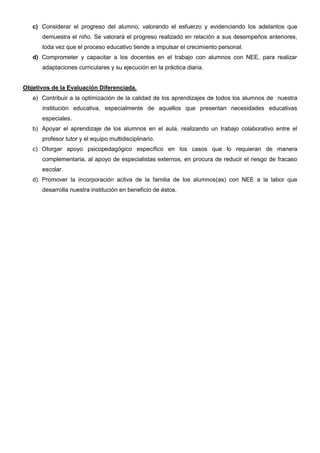 c) Considerar el progreso del alumno, valorando el esfuerzo y evidenciando los adelantos que
demuestra el niño. Se valorará el progreso realizado en relación a sus desempeños anteriores,
toda vez que el proceso educativo tiende a impulsar el crecimiento personal.
d) Comprometer y capacitar a los docentes en el trabajo con alumnos con NEE, para realizar
adaptaciones curriculares y su ejecución en la práctica diaria.
Objetivos de la Evaluación Diferenciada.
a) Contribuir a la optimización de la calidad de los aprendizajes de todos los alumnos de nuestra
institución educativa, especialmente de aquellos que presentan necesidades educativas
especiales.
b) Apoyar el aprendizaje de los alumnos en el aula, realizando un trabajo colaborativo entre el
profesor tutor y el equipo multidisciplinario.
c) Otorgar apoyo psicopedagógico específico en los casos que lo requieran de manera
complementaria, al apoyo de especialistas externos, en procura de reducir el riesgo de fracaso
escolar.
d) Promover la incorporación activa de la familia de los alumnos(as) con NEE a la labor que
desarrolla nuestra institución en beneficio de éstos.
 