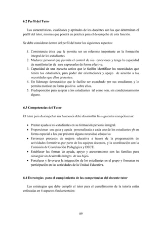 89
6.2 Perfil del Tutor
Las características, cualidades y aptitudes de los docentes son las que determinan el
perfil del tutor, mismas que pondrá en práctica para el desempeño de esta función.
Se debe considerar dentro del perfil del tutor los siguientes aspectos:
1. Consistencia ética que le permita ser un referente importante en la formación
integral de los estudiantes
2. Madurez personal que permita el control de sus emociones y tenga la capacidad
de manifestarlas de para expresarlas de forma efectiva.
3. Capacidad de una escucha activa que le facilite identificar las necesidades que
tienen los estudiantes, para poder dar orientaciones y apoyo de acuerdo a las
necesidades que ellos presenten.
4. Un liderazgo democrático que le facilite ser escuchado por sus estudiantes y le
permita motivar en forma positiva sobre ellos.
5. Predisposición para aceptar a los estudiantes tal como son, sin condicionamiento
alguno.
6.3 Competencias del Tutor
El tutor para desempeñar sus funciones debe desarrollar las siguientes competencias:
 Prestar ayuda a los estudiantes en su formación personal integral.
 Proporcionar una guía y ayuda personalizada a cada uno de los estudiantes yb en
forma especial a los que presente alguna necesidad educativa
 Favorecer procesos de mejora educativa a través de la programación de
actividades formativas por parte de los equipos docentes, y la coordinación con la
Comisión de Coordinación Pedagógica y DECE.
 Establecer las formas de ayuda, apoyo y asesoramiento con las familias para
conseguir un desarrollo íntegro de sus hijos.
 Fortalecer y favorecer la integración de los estudiantes en el grupo y fomentar su
participación en las actividades de la Unidad Educativa.
6.4 Estrategias para el cumplimiento de las competencias del docente tutor
Las estrategias que debe cumplir el tutor para el cumplimiento de la tutoría están
enfocadas en 4 aspectos fundamentales:
 