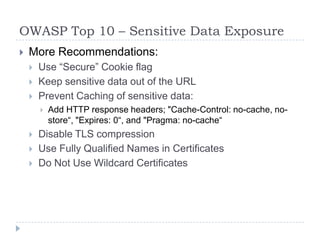 OWASP Top 10 – Sensitive Data Exposure
 More Recommendations:
 Use “Secure” Cookie flag
 Keep sensitive data out of the URL
 Prevent Caching of sensitive data:
 Add HTTP response headers; "Cache-Control: no-cache, no-
store“, "Expires: 0“, and "Pragma: no-cache“
 Disable TLS compression
 Use Fully Qualified Names in Certificates
 Do Not Use Wildcard Certificates
 