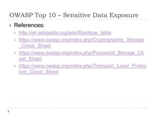 OWASP Top 10 – Sensitive Data Exposure
 References:
 http://en.wikipedia.org/wiki/Rainbow_table
 https://www.owasp.org/index.php/Cryptographic_Storage
_Cheat_Sheet
 https://www.owasp.org/index.php/Password_Storage_Ch
eat_Sheet
 https://www.owasp.org/index.php/Transport_Layer_Protec
tion_Cheat_Sheet
 