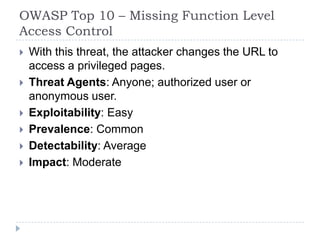 OWASP Top 10 – Missing Function Level
Access Control
 With this threat, the attacker changes the URL to
access a privileged pages.
 Threat Agents: Anyone; authorized user or
anonymous user.
 Exploitability: Easy
 Prevalence: Common
 Detectability: Average
 Impact: Moderate
 