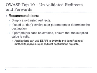 OWASP Top 10 – Un-validated Redirects
and Forwards
 Recommendations:
 Simply avoid using redirects.
 If used to, don‟t involve user parameters to determine the
destination.
 If parameters can‟t be avoided, ensure that the supplied
value is valid.
 Applications can use ESAPI to override the sendRedirect()
method to make sure all redirect destinations are safe.
 