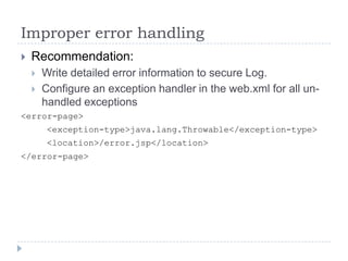 Improper error handling
 Recommendation:
 Write detailed error information to secure Log.
 Configure an exception handler in the web.xml for all un-
handled exceptions
<error-page>
<exception-type>java.lang.Throwable</exception-type>
<location>/error.jsp</location>
</error-page>
 