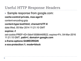 Useful HTTP Response Headers
 Sample response from google.com:
cache-control:private, max-age=0
content-encoding:gzip
content-type:text/html; charset=UTF-8
date:Wed, 05 Mar 2014 11:21:10 GMT
expires:-1
set-cookie:PREF=ID=3bb418586446f822; expires=Fri, 04-Mar-2016
11:21:10 GMT; path=/; domain=.google.com
x-frame-options:SAMEORIGIN
x-xss-protection:1; mode=block
 