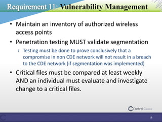 Vulnerability Management
• Maintain an inventory of authorized wireless
access points
• Penetration testing MUST validate segmentation
› Testing must be done to prove conclusively that a
compromise in non CDE network will not result in a breach
to the CDE network (if segmentation was implemented)
• Critical files must be compared at least weekly
AND an individual must evaluate and investigate
change to a critical files.
16
 