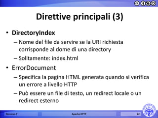 Direttive principali (3) 
•DirectoryIndex 
–Nome del file da servire se la URI richiesta corrisponde al dome di una directory 
–Solitamente: index.html 
•ErrorDocument 
–Specifica la pagina HTML generata quando si verifica un errore a livello HTTP 
–Può essere un file di testo, un redirect locale o un redirect esterno 
Percorso 7 
Apache HTTP 
22  