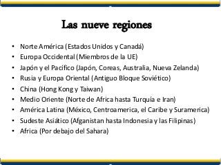 Las nueve regiones
• Norte América (Estados Unidos y Canadá)
• Europa Occidental (Miembros de la UE)
• Japón y el Pacífico (Japón, Coreas, Australia, Nueva Zelanda)
• Rusia y Europa Oriental (Antiguo Bloque Soviético)
• China (Hong Kong y Taiwan)
• Medio Oriente (Norte de Africa hasta Turquía e Iran)
• América Latina (México, Centroamerica, el Caribe y Suramerica)
• Sudeste Asiático (Afganistan hasta Indonesia y las Filipinas)
• Africa (Por debajo del Sahara)
 