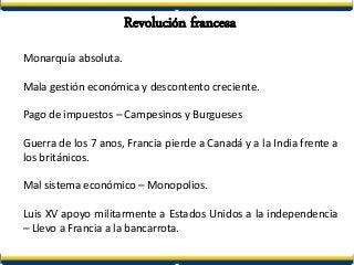 Revolución francesa
Monarquía absoluta.
Mala gestión económica y descontento creciente.
Pago de impuestos – Campesinos y Burgueses
Guerra de los 7 anos, Francia pierde a Canadá y a la India frente a
los británicos.
Mal sistema económico – Monopolios.
Luis XV apoyo militarmente a Estados Unidos a la independencia
– Llevo a Francia a la bancarrota.
 