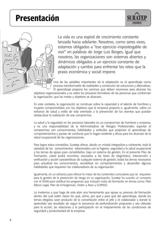 4
Una de las variables importantes de la adaptación es el aprendizaje como
proceso transformador de realidades y constructor de soluciones y alternativas.
El aprendizaje propone los caminos que deben recorrerse para alcanzar los
objetivos organizacionales y es sobre los procesos formativos de las personas que conforman
la organización, que las metas y objetivos se alcanzan.
En este contexto, la organización se construye sobre la capacidad y el talento de hombres y
mujeres comprometidos con los objetivos que la empresa propone e, igualmente, sobre un
esfuerzo de salud y estilo de vida orientado a la prevención de los eventos que puedan
obstaculizar la realización de ese compromiso.
La salud y la seguridad en los procesos laborales es un compromiso de hombres y empresa,
y es una responsabilidad de la Administradora de Riesgos Profesionales soportar el
compromiso con conocimientos, habilidades y actitudes que propicien el aprendizaje de
comportamientos y pautas de conducta que lo hagan evidente y eficaz para los alcances de la
salud ocupacional de las organizaciones.
Para lograr estos cometidos, Suratep ofrece, desde un mirada integradora y coherente, toda la
variedad de los conocimientos relacionados con la higiene, seguridad y la salud ocupacional
y los temas de apoyo para consolidarlos, bajo un sistema de gestión. En el presente Plan de
Formación, usted podrá encontrar, asociados a las fases de diagnóstico, intervención y
verificación y acción características de cualquier sistema de gestión, todos los temas necesarios
para actualizar los conocimientos, sensibilizar en comportamientos y desarrollar algunas
habilidades que requieren los colaboradores de su organización.
Igualmente, en un esfuerzo para ofrecer lo mejor de los contenidos curriculares que se requieren
para la gestión de la prevención de riesgo en su organización, Suratep ha suscrito un convenio
con el SENA para certificar los programas que incluyen ciclos de formación en temas como: Plan
Básico Legal, Plan de Emergencias, Orden y Aseo y COPASO.
Lo invitamos a que haga de este plan una herramienta que apoye su proceso de formación
dentro del cual estén claros los qué, cómo, por qué y para qué del aprendizaje, donde los
temas elegidos sean producto de la concertación entre el jefe y el colaborador y donde lo
aprendido sea resultado de seguir la secuencia de profundización propuesta y sea utilizado
para la acción, las relaciones y la participación en el mejoramiento de las condiciones de
seguridad y productividad de la empresa.
Presentación
La vida es una espiral de crecimiento constante
lanzada hacia adelante. Nosotros, como seres vivos,
estamos obligados a “ese ejercicio impostergable de
vivir” en palabras de Jorge Luis Borges. Igual que
nosotros, las organizaciones son sistemas abiertos y
dinámicos obligados a un ejercicio constante de
adaptación y cambio para enfrentar los retos que la
praxis económica y social impone.
 