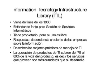 Information TecnologyInfrastructure
Library (ITIL)
• Viene de fines de los 1980
• Estándar de facto para Gestión de Servicios
Informáticos
• Tiene propietario, pero suuso eslibre
• Respuestaadependencia creciente de las empresas
sobre la información
• Describen las mejores prácticas de manejo de TI
• La operación de productos de TI cubren del 70 al
80% de la vida del producto, es decir los servicios
que proveen son másduraderos que su desarrollo
 