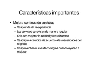 Características importantes
• Mejora contínua de servicios
– Seaprende de laexperiencia
– Losservicios serevisan de manera regular
– Sebuscamejorar la calidad y reducircostos
– Seadapta acambios de acuerdo alas necesidades del
negocio
– Seaprovechan nuevas tecnologías cuando ayudan a
mejorar
 