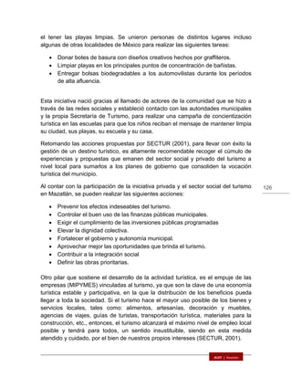 126
el tener las playas limpias. Se unieron personas de distintos lugares incluso
algunas de otras localidades de México para realizar las siguientes tareas:
 Donar botes de basura con diseños creativos hechos por graffiteros.
 Limpiar playas en los principales puntos de concentración de bañistas.
 Entregar bolsas biodegradables a los automovilistas durante los períodos
de alta afluencia.
Esta iniciativa nació gracias al llamado de actores de la comunidad que se hizo a
través de las redes sociales y estableció contacto con las autoridades municipales
y la propia Secretaría de Turismo, para realizar una campaña de concientización
turística en las escuelas para que los niños reciban el mensaje de mantener limpia
su ciudad, sus playas, su escuela y su casa.
Retomando las acciones propuestas por SECTUR (2001), para llevar con éxito la
gestión de un destino turístico, es altamente recomendable recoger el cúmulo de
experiencias y propuestas que emanen del sector social y privado del turismo a
nivel local para sumarlos a los planes de gobierno que consoliden la vocación
turística del municipio.
Al contar con la participación de la iniciativa privada y el sector social del turismo
en Mazatlán, se pueden realizar las siguientes acciones:
 Prevenir los efectos indeseables del turismo.
 Controlar el buen uso de las finanzas públicas municipales.
 Exigir el cumplimiento de las inversiones públicas programadas
 Elevar la dignidad colectiva.
 Fortalecer el gobierno y autonomía municipal.
 Aprovechar mejor las oportunidades que brinda el turismo.
 Contribuir a la integración social
 Definir las obras prioritarias.
Otro pilar que sostiene el desarrollo de la actividad turística, es el empuje de las
empresas (MIPYMES) vinculadas al turismo, ya que son la clave de una economía
turística estable y participativa, en la que la distribución de los beneficios pueda
llegar a toda la sociedad. Si el turismo hace el mayor uso posible de los bienes y
servicios locales, tales como: alimentos, artesanías, decoración y muebles,
agencias de viajes, guías de turistas, transportación turística, materiales para la
construcción, etc., entonces, el turismo alcanzará el máximo nivel de empleo local
posible y tendrá para todos, un sentido insustituible, siendo en esta medida
atendido y cuidado, por el bien de nuestros propios intereses (SECTUR, 2001).
 