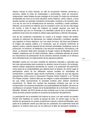156
destino incluye la Zona Dorada, en ella se encuentran distintos comercios y
servicios, desde la renta de motocicletas y automóviles, venta de souvenirs,
restaurantes, hasta hoteles de gran prestigio en la ciudad. En todos los corredores
de Mazatlán así como en la zona industrial, centro histórico, centro urbano, y zona
dorada cuentan con grandes corredores comerciales, turísticos y de industria, pero
a la vez se une con la infraestructura de servicios, movilidad y medio ambiente.
Además, se encuentra el malecón que se considera como uno de los más largos
de mundo; a todo lo largo del malecón se pueden apreciar una serie de
monumentos que son un homenaje a la identidad cultural de la ciudad, tanto la
población local como los turistas lo utilizan papa ejercitarse y disfrutar del paisaje.
Una de las cuestiones importantes en cuanto a la imagen urbana del destino
consiste en potenciar los elementos con calidad ambiental y revitalizar aquellos
que registran un franco deterioro, con una visión de futuro. Se tiene que fortalecer
la imagen del espacio público y lo construido, que en conjunto conforman al
espacio urbano, soporte espacial de las diversas actividades ciudadanas como la
producción, el comercio, la habitación y los servicios recreativos, informativos y de
salud. La situación ideal sería visualizar la imagen urbana de Mazatlán de forma
integral, respetuosa con el medio ambiente, digna y ordenada además de prever
los mecanismos de participación de los diversos sectores sociales en el refuerzo
de la identidad local y el mejoramiento de los espacios públicos.
Mazatlán cuenta con una gran variedad de atractivos naturales y culturales que
han sido aprovechados para aumentar su atractivo hacia el turismo. Sin embargo,
todavía existen asignaturas pendientes en cuanto a la protección del patrimonio
como parte de la sustentabilidad que debería tener el destino. En primer lugar la
participación activa de los diferentes actores sociales en actividades de
conservación y protección sigue siendo insuficiente, a pesar de que hay algunas
asociaciones civiles como la “Asociación Proyecto Centro Histórico” y el “Comité
Pro Playas Limpias”, todavía falta que se integren a estas actividades muchos de
los que están aprovechando la actividad turística para obtener beneficios
económicos. En efecto son muchas las empresas turísticas que aún no se
comprometen con acciones tendientes a la sustentabilidad del destino, tal como se
manifiesta en el estudio “Estado de la Sustentabilidad de la Actividad Turística en
Mazatlán, Sinaloa” del 2013 donde se hace evidente que no hay una participación
activa de estos actores sociales en acciones de protección del patrimonio.
La participación de la sociedad civil todavía es poca y en ese sentido se pueden
brindar dos hipótesis en cuanto al porqué de esto; en primer lugar no hay un
sentido de apropiación en cuanto al patrimonio natural y cultural de Mazatlán, gran
parte de la población siente que este tipo de cuestiones son solamente tarea del
gobierno; lo anterior tiene que ver en parte por la falta de educación tendiente a
 