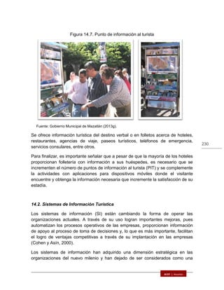 230
Figura 14.7. Punto de información al turista
Fuente: Gobierno Municipal de Mazatlán (2013g).
Se ofrece información turística del destino verbal o en folletos acerca de hoteles,
restaurantes, agencias de viaje, paseos turísticos, teléfonos de emergencia,
servicios consulares, entre otros.
Para finalizar, es importante señalar que a pesar de que la mayoría de los hoteles
proporcionan folletería con información a sus huéspedes, es necesario que se
incrementen el número de puntos de información al turista (PIT) y se complemente
la actividades con aplicaciones para dispositivos móviles donde el visitante
encuentre y obtenga la información necesaria que incremente la satisfacción de su
estadía.
14.2. Sistemas de Información Turística
Los sistemas de información (SI) están cambiando la forma de operar las
organizaciones actuales. A través de su uso logran importantes mejoras, pues
automatizan los procesos operativos de las empresas, proporcionan información
de apoyo al proceso de toma de decisiones y, lo que es más importante, facilitan
el logro de ventajas competitivas a través de su implantación en las empresas
(Cohen y Asín, 2000).
Los sistemas de información han adquirido una dimensión estratégica en las
organizaciones del nuevo milenio y han dejado de ser considerados como una
 