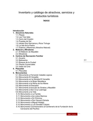 301
Inventario y catálogo de atractivos, servicios y
productos turísticos
ÍNDICE
Introducción
1. Atractivos Naturales
1.1.Playas
1.2.Las Tres Islas
1.3.Cerro del Crestón
1.4.Puestas de Sol
1.5.Islotes Dos Hermanos y Roca Tortuga
1.6.La Isla de la Piedra
1.7.Esteros y Marismas (Atractivo Natural)
2. Malecón y Miradores
2.1.El Malecón de Mazatlán
2.2.Miradores
3. Centros de Recreación Familiar
3.1.Acuario
3.2.Balnearios
3.3.Bosque de la Ciudad
3.4.Plazas Comerciales
3.5.Salas de Cine
4. Plazuelas
4.1.Plazuelas
5. Monumentos
5.1.Monumento a Fernando Valadés Lejarza
5.2.Monumento El Venadito
5.3.Monumento en la Glorieta El Venadito
5.4.Monumento a la Mujer Mazatleca
5.5.Monumento a la Reina de los Mares
5.6.Monumento al Pescador
5.7.Monumento al Escudo de Sinaloa y Mazatlán
5.8.Monumento a Don Cruz Lizárraga
5.9.Monumento a la Vida
5.10. Monumento a La Familia
5.11. Monumento a los Lobos Marinos
5.12. Monumento a Sri Chinmoy
5.13. Monumento a Don Genaro Estrada
5.14. Monumento a Miguel Hidalgo
5.15. Monumento a Luis Donaldo Colosio
5.16. Monumento Conmemorativo al Centenario de la Fundación de la
Cervecería del Pacífico
 