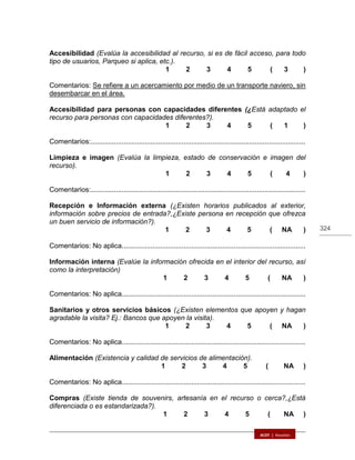 324
Accesibilidad (Evalúa la accesibilidad al recurso, si es de fácil acceso, para todo
tipo de usuarios, Parqueo si aplica, etc.).
1 2 3 4 5 ( 3 )
Comentarios: Se refiere a un acercamiento por medio de un transporte naviero, sin
desembarcar en el área.
Accesibilidad para personas con capacidades diferentes (¿Está adaptado el
recurso para personas con capacidades diferentes?).
1 2 3 4 5 ( 1 )
Comentarios:...............................................................................................................
Limpieza e imagen (Evalúa la limpieza, estado de conservación e imagen del
recurso).
1 2 3 4 5 ( 4 )
Comentarios:...............................................................................................................
Recepción e Información externa (¿Existen horarios publicados al exterior,
información sobre precios de entrada?,¿Existe persona en recepción que ofrezca
un buen servicio de información?).
1 2 3 4 5 ( NA )
Comentarios: No aplica...............................................................................................
Información interna (Evalúe la información ofrecida en el interior del recurso, así
como la interpretación)
1 2 3 4 5 ( NA )
Comentarios: No aplica...............................................................................................
Sanitarios y otros servicios básicos (¿Existen elementos que apoyen y hagan
agradable la visita? Ej.: Bancos que apoyen la visita).
1 2 3 4 5 ( NA )
Comentarios: No aplica...............................................................................................
Alimentación (Existencia y calidad de servicios de alimentación).
1 2 3 4 5 ( NA )
Comentarios: No aplica...............................................................................................
Compras (Existe tienda de souvenirs, artesanía en el recurso o cerca?,¿Está
diferenciada o es estandarizada?).
1 2 3 4 5 ( NA )
 