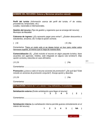 331
NOMBRE DEL RECURSO: Esteros y Marismas (atractivo natural)
Perfil del turista (Información acerca del perfil del turista, nº de visitas,
procedencia, temporadas, etc.)
Locales, nacionales e internacionales.
Gestión del recurso (Tipo de gestión y organismo que se encarga del recurso).
Municipio de Mazatlán
Cobranza de ingreso (¿Es necesario pagar para entrar?, ¿Existen descuentos a
estudiantes, ancianos, etc.?) Elija la opción correcta.
( ) Sí ( X ) No
Comentarios: Tiene un costo solo si se desea tomar un tour para visitar estos
hermosos lugares, al menos que lo haga de manera libre.
Comercialización (Ej.: ¿Está incluido el recurso en algún paquete turístico, tiene
acuerdos con agencias, hoteles, está integrado en alguna ruta turística?). Elija
opción correcta y describa en caso afirmativo.
( X ) Sí ( ) No
Comentarios: ……………………………………………………………………………….
Promoción (¿Lleva a cabo el recurso acciones de promoción? ¿De qué tipo? Está
incluido en acciones de promoción conjunta?). Escoja opción y describa.
( X ) Sí ( ) No
Comentarios: ……………………………………………………………………………….
EVALUACIÓN (Valore de 1 a 5, siendo 1 muy deficiente y 5 excelente).
Señalización externa (Existe señalización para llegar al recurso)
1 2 3 4 5 ( 2 )
Comentarios:...............................................................................................................
Señalización interna (La señalización interna permite guiarse cómodamente en el
interior del recurso).
1 2 3 4 5 ( NA )
 