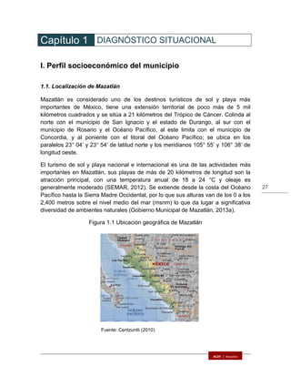 27
Capítulo 1 DIAGNÓSTICO SITUACIONAL
I. Perfil socioeconómico del municipio
1.1. Localización de Mazatlán
Mazatlán es considerado uno de los destinos turísticos de sol y playa más
importantes de México, tiene una extensión territorial de poco más de 5 mil
kilómetros cuadrados y se sitúa a 21 kilómetros del Trópico de Cáncer. Colinda al
norte con el municipio de San Ignacio y el estado de Durango, al sur con el
municipio de Rosario y el Océano Pacífico, al este limita con el municipio de
Concordia, y al poniente con el litoral del Océano Pacífico; se ubica en los
paralelos 23° 04’ y 23° 54’ de latitud norte y los meridianos 105° 55’ y 106° 38’ de
longitud oeste.
El turismo de sol y playa nacional e internacional es una de las actividades más
importantes en Mazatlán, sus playas de más de 20 kilómetros de longitud son la
atracción principal, con una temperatura anual de 18 a 24 °C y oleaje es
generalmente moderado (SEMAR, 2012). Se extiende desde la costa del Océano
Pacífico hasta la Sierra Madre Occidental, por lo que sus alturas van de los 0 a los
2,400 metros sobre el nivel medio del mar (msnm) lo que da lugar a significativa
diversidad de ambientes naturales (Gobierno Municipal de Mazatlán, 2013a).
Figura 1.1 Ubicación geográfica de Mazatlán
Fuente: Centzuntli (2010)
 
