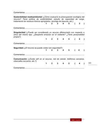 395
Comentarios:...............................................................................................................
Sostenibilidad medioambiental (¿Cómo evaluaría la preocupación ecológica del
recurso? Tiene política de sostenibilidad, estudio de capacidad de carga,
tratamiento de residuos tóxicos apropiados, reciclaje de basuras, etc.).
1 2 3 4 5 ( 3 )
Comentarios:...............................................................................................................
Singularidad (¿Puede ser considerado un recurso diferenciado con respecto a
otros del mismo tipo. ¿Despierta emoción en el visitante? ¿Tiene personalidad
propia?)
1 2 3 4 5 ( 4 )
Comentarios:...............................................................................................................
Seguridad (¿El recurso se puede visitar con seguridad?)
1 2 3 4 5 ( 4 )
Comentarios:...............................................................................................................
Comunicación (¿Existe wifi en el recurso, red de celular, teléfonos cercanos,
cibercafés cercanos, etc.?)
1 2 3 4 5 ( 4 )
Comentarios:...............................................................................................................
 