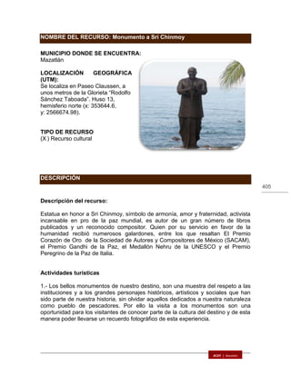 405
NOMBRE DEL RECURSO: Monumento a Sri Chinmoy
MUNICIPIO DONDE SE ENCUENTRA:
Mazatlán
LOCALIZACIÓN GEOGRÁFICA
(UTM):
Se localiza en Paseo Claussen, a
unos metros de la Glorieta “Rodolfo
Sánchez Taboada”. Huso 13,
hemisferio norte (x: 353644.6,
y: 2566674.98).
TIPO DE RECURSO
(X ) Recurso cultural
DESCRIPCIÓN
Descripción del recurso:
Estatua en honor a Sri Chinmoy, símbolo de armonía, amor y fraternidad, activista
incansable en pro de la paz mundial, es autor de un gran número de libros
publicados y un reconocido compositor. Quien por su servicio en favor de la
humanidad recibió numerosos galardones, entre los que resaltan El Premio
Corazón de Oro de la Sociedad de Autores y Compositores de México (SACAM),
el Premio Gandhi de la Paz, el Medallón Nehru de la UNESCO y el Premio
Peregrino de la Paz de Italia.
Actividades turísticas
1.- Los bellos monumentos de nuestro destino, son una muestra del respeto a las
instituciones y a los grandes personajes históricos, artísticos y sociales que han
sido parte de nuestra historia, sin olvidar aquellos dedicados a nuestra naturaleza
como pueblo de pescadores. Por ello la visita a los monumentos son una
oportunidad para los visitantes de conocer parte de la cultura del destino y de esta
manera poder llevarse un recuerdo fotográfico de esta experiencia.
 