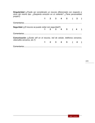 445
Singularidad (¿Puede ser considerado un recurso diferenciado con respecto a
otros del mismo tipo. ¿Despierta emoción en el visitante? ¿Tiene personalidad
propia?)
1 2 3 4 5 ( 2 )
Comentarios:...............................................................................................................
Seguridad (¿El recurso se puede visitar con seguridad?)
1 2 3 4 5 ( 4 )
Comentarios:...............................................................................................................
Comunicación (¿Existe wifi en el recurso, red de celular, teléfonos cercanos,
cibercafés cercanos, etc.?)
1 2 3 4 5 ( 4 )
Comentarios:...............................................................................................................
 