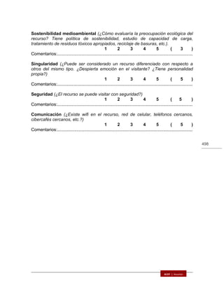 498
Sostenibilidad medioambiental (¿Cómo evaluaría la preocupación ecológica del
recurso? Tiene política de sostenibilidad, estudio de capacidad de carga,
tratamiento de residuos tóxicos apropiados, reciclaje de basuras, etc.).
1 2 3 4 5 ( 3 )
Comentarios:...............................................................................................................
Singularidad (¿Puede ser considerado un recurso diferenciado con respecto a
otros del mismo tipo. ¿Despierta emoción en el visitante? ¿Tiene personalidad
propia?)
1 2 3 4 5 ( 5 )
Comentarios:...............................................................................................................
Seguridad (¿El recurso se puede visitar con seguridad?)
1 2 3 4 5 ( 5 )
Comentarios:...............................................................................................................
Comunicación (¿Existe wifi en el recurso, red de celular, teléfonos cercanos,
cibercafés cercanos, etc.?)
1 2 3 4 5 ( 5 )
Comentarios:...............................................................................................................
 