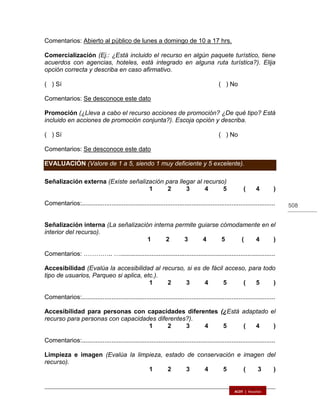 508
Comentarios: Abierto al público de lunes a domingo de 10 a 17 hrs.
Comercialización (Ej.: ¿Está incluido el recurso en algún paquete turístico, tiene
acuerdos con agencias, hoteles, está integrado en alguna ruta turística?). Elija
opción correcta y describa en caso afirmativo.
( ) Sí ( ) No
Comentarios: Se desconoce este dato..………………………………………………….
Promoción (¿Lleva a cabo el recurso acciones de promoción? ¿De qué tipo? Está
incluido en acciones de promoción conjunta?). Escoja opción y describa.
( ) Sí ( ) No
Comentarios: Se desconoce este dato..………………………………………………….
EVALUACIÓN (Valore de 1 a 5, siendo 1 muy deficiente y 5 excelente).
Señalización externa (Existe señalización para llegar al recurso)
1 2 3 4 5 ( 4 )
Comentarios:...............................................................................................................
Señalización interna (La señalización interna permite guiarse cómodamente en el
interior del recurso).
1 2 3 4 5 ( 4 )
Comentarios: ………….. ….........................................................................................
Accesibilidad (Evalúa la accesibilidad al recurso, si es de fácil acceso, para todo
tipo de usuarios, Parqueo si aplica, etc.).
1 2 3 4 5 ( 5 )
Comentarios:...............................................................................................................
Accesibilidad para personas con capacidades diferentes (¿Está adaptado el
recurso para personas con capacidades diferentes?).
1 2 3 4 5 ( 4 )
Comentarios:...............................................................................................................
Limpieza e imagen (Evalúa la limpieza, estado de conservación e imagen del
recurso).
1 2 3 4 5 ( 3 )
 