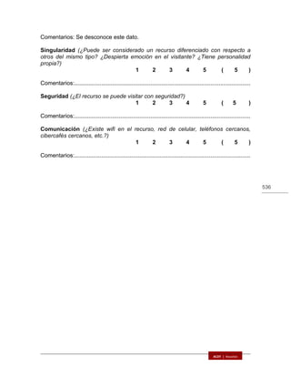536
Comentarios: Se desconoce este dato.
Singularidad (¿Puede ser considerado un recurso diferenciado con respecto a
otros del mismo tipo? ¿Despierta emoción en el visitante? ¿Tiene personalidad
propia?)
1 2 3 4 5 ( 5 )
Comentarios:...............................................................................................................
Seguridad (¿El recurso se puede visitar con seguridad?)
1 2 3 4 5 ( 5 )
Comentarios:...............................................................................................................
Comunicación (¿Existe wifi en el recurso, red de celular, teléfonos cercanos,
cibercafés cercanos, etc.?)
1 2 3 4 5 ( 5 )
Comentarios:...............................................................................................................
 