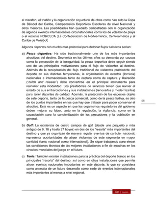 56
el maratón, el triatlón y la organización coyuntural de otros como han sido la Copa
de Béisbol del Caribe, Campeonatos Deportivos Escolares de nivel Nacional y
otros menores. Las posibilidades han quedado demostradas con la organización
de algunos eventos internacionales circunstanciales como los de voleibol de playa
o el reciente NORCECA (La Confederación de Norteamérica, Centroamérica y el
Caribe de Voleibol)
Algunos deportes con mucho más potencial para detonar flujos turísticos serían:
a) Pesca deportiva: Ha sido tradicionalmente uno de los más importantes
atractivos del destino. Deprimida en los últimos años su demanda por causas
como la percepción de la inseguridad, la pesca deportiva debe seguir siendo
una de las principales motivaciones para el flujo de visitantes al destino.
Además de la recuperación del flujo tradicional de visitantes practicante del
deporte en sus distintas temporadas, la organización de eventos (torneos)
nacionales e internacionales tanto de captura como de captura y liberación
(“catch and release”) debe convertirse en el principal instrumento para
reanimar esta modalidad. Los prestadores de servicios tienen que revisar el
estado de sus embarcaciones y sus instalaciones (renovarlas y modernizarlas)
para tener deportes de calidad. Además, la protección de las especies objeto
de este deporte, tanto de la pesca comercial, como de la pesca furtiva, es otro
de los puntos importantes en los que hay que trabajar para poder conservar el
atractivo. Este es un aspecto en que los organismos reguladores del gobierno
deben mejorar su labor, tanto en la regulación, la vigilancia, como en la
capacitación para la concientización de los pescadores y la población en
general.
b) Golf: La existencia de cuatro campos de golf (desde uno pequeño y más
antiguo de 9, 18 y hasta 27 hoyos) en dos de los “resorts” más importantes del
destino y que ya organizan de manera regular eventos de carácter nacional,
representa oportunidades de atraer visitantes de este segmento en mayor
cantidad (tanto nacional como internacional). Se sigue trabajando para elevar
las condiciones técnicas de las mejores instalaciones a fin de incluirlas en los
circuitos mundiales del juego en el futuro.
c) Tenis: También existen instalaciones para la práctica del deporte blanco en los
principales “resorts” del destino, así como en otras instalaciones que permite
atraer eventos nacionales importantes en este deporte, lo que se considera
como antesala de un futuro desarrollo como sede de eventos internacionales
más importantes al menos a nivel regional.
 