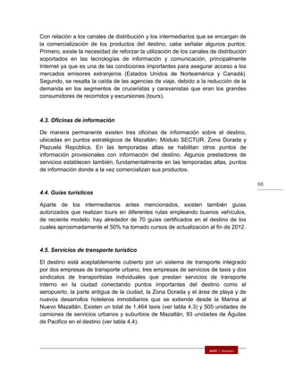68
Con relación a los canales de distribución y los intermediarios que se encargan de
la comercialización de los productos del destino, cabe señalar algunos puntos:
Primero, existe la necesidad de reforzar la utilización de los canales de distribución
soportados en las tecnologías de información y comunicación, principalmente
Internet ya que es una de las condiciones importantes para asegurar acceso a los
mercados emisores extranjeros (Estados Unidos de Norteamérica y Canadá).
Segundo, se resalta la caída de las agencias de viaje, debido a la reducción de la
demanda en los segmentos de cruceristas y caravanistas que eran los grandes
consumidores de recorridos y excursiones (tours).
4.3. Oficinas de información
De manera permanente existen tres oficinas de información sobre el destino,
ubicadas en puntos estratégicos de Mazatlán; Módulo SECTUR, Zona Dorada y
Plazuela República. En las temporadas altas se habilitan otros puntos de
información provisionales con información del destino. Algunos prestadores de
servicios establecen también, fundamentalmente en las temporadas altas, puntos
de información donde a la vez comercializan sus productos.
4.4. Guías turísticos
Aparte de los intermediarios antes mencionados, existen también guías
autorizados que realizan tours en diferentes rutas empleando buenos vehículos,
de reciente modelo; hay alrededor de 70 guías certificados en el destino de los
cuales aproximadamente el 50% ha tomado cursos de actualización al fin de 2012.
4.5. Servicios de transporte turístico
El destino está aceptablemente cubierto por un sistema de transporte integrado
por dos empresas de transporte urbano, tres empresas de servicios de taxis y dos
sindicatos de transportistas individuales que prestan servicios de transporte
interno en la ciudad conectando puntos importantes del destino como el
aeropuerto, la parte antigua de la ciudad, la Zona Dorada y el área de playa y de
nuevos desarrollos hoteleros inmobiliarios que se extiende desde la Marina al
Nuevo Mazatlán. Existen un total de 1,464 taxis (ver tabla 4.3) y 505 unidades de
camiones de servicios urbanos y suburbios de Mazatlán, 93 unidades de Águilas
de Pacifico en el destino (ver tabla 4.4).
 