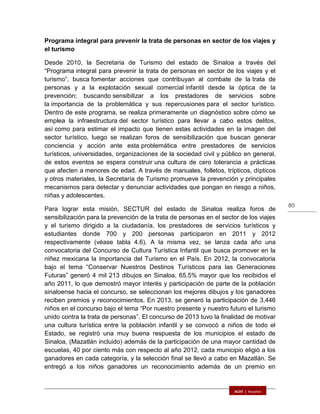 80
Programa integral para prevenir la trata de personas en sector de los viajes y
el turismo
Desde 2010, la Secretaria de Turismo del estado de Sinaloa a través del
“Programa integral para prevenir la trata de personas en sector de los viajes y el
turismo”, busca fomentar acciones que contribuyan al combate de la trata de
personas y a la explotación sexual comercial infantil desde la óptica de la
prevención; buscando sensibilizar a los prestadores de servicios sobre
la importancia de la problemática y sus repercusiones para el sector turístico.
Dentro de este programa, se realiza primeramente un diagnóstico sobre cómo se
emplea la infraestructura del sector turístico para llevar a cabo estos delitos,
así como para estimar el impacto que tienen estas actividades en la imagen del
sector turístico, luego se realizan foros de sensibilización que buscan generar
conciencia y acción ante esta problemática entre prestadores de servicios
turísticos, universidades, organizaciones de la sociedad civil y público en general,
de estos eventos se espera construir una cultura de cero tolerancia a prácticas
que afecten a menores de edad. A través de manuales, folletos, trípticos, dípticos
y otros materiales, la Secretaría de Turismo promueve la prevención y principales
mecanismos para detectar y denunciar actividades que pongan en riesgo a niños,
niñas y adolescentes.
Para lograr esta misión, SECTUR del estado de Sinaloa realiza foros de
sensibilización para la prevención de la trata de personas en el sector de los viajes
y el turismo dirigido a la ciudadanía, los prestadores de servicios turísticos y
estudiantes donde 700 y 200 personas participaron en 2011 y 2012
respectivamente (véase tabla 4.6). A la misma vez, se lanza cada año una
convocatoria del Concurso de Cultura Turística Infantil que busca promover en la
niñez mexicana la importancia del Turismo en el País. En 2012, la convocatoria
bajo el tema “Conservar Nuestros Destinos Turísticos para las Generaciones
Futuras” generó 4 mil 213 dibujos en Sinaloa, 65.5% mayor que los recibidos el
año 2011, lo que demostró mayor interés y participación de parte de la población
sinaloense hacia el concurso, se seleccionan los mejores dibujos y los ganadores
reciben premios y reconocimientos. En 2013, se generó la participación de 3,446
niños en el concurso bajo el tema “Por nuestro presente y nuestro futuro el turismo
unido contra la trata de personas”. El concurso de 2013 tuvo la finalidad de motivar
una cultura turística entre la población infantil y se convocó a niños de todo el
Estado, se registró una muy buena respuesta de los municipios el estado de
Sinaloa, (Mazatlán incluido) además de la participación de una mayor cantidad de
escuelas, 40 por ciento más con respecto al año 2012, cada municipio eligió a los
ganadores en cada categoría, y la selección final se llevó a cabo en Mazatlán. Se
entregó a los niños ganadores un reconocimiento además de un premio en
 